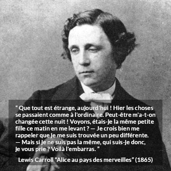 Citation de Lewis Carroll sur le changement tirée d'Alice au pays des merveilles - Que tout est étrange, aujourd'hui ! Hier les choses se passaient comme à l'ordinaire. Peut-être m'a-t-on changée cette nuit ! Voyons, étais-je la même petite fille ce matin en me levant ? — Je crois bien me rappeler que je me suis trouvée un peu différente. — Mais si je ne suis pas la même, qui suis-je donc, je vous prie ? Voilà l'embarras.