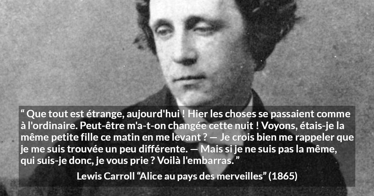 Citation de Lewis Carroll sur le changement tirée d'Alice au pays des merveilles - Que tout est étrange, aujourd'hui ! Hier les choses se passaient comme à l'ordinaire. Peut-être m'a-t-on changée cette nuit ! Voyons, étais-je la même petite fille ce matin en me levant ? — Je crois bien me rappeler que je me suis trouvée un peu différente. — Mais si je ne suis pas la même, qui suis-je donc, je vous prie ? Voilà l'embarras.