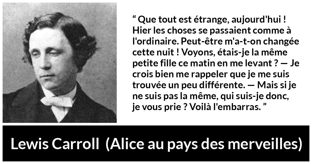 Citation de Lewis Carroll sur le changement tirée d'Alice au pays des merveilles - Que tout est étrange, aujourd'hui ! Hier les choses se passaient comme à l'ordinaire. Peut-être m'a-t-on changée cette nuit ! Voyons, étais-je la même petite fille ce matin en me levant ? — Je crois bien me rappeler que je me suis trouvée un peu différente. — Mais si je ne suis pas la même, qui suis-je donc, je vous prie ? Voilà l'embarras.