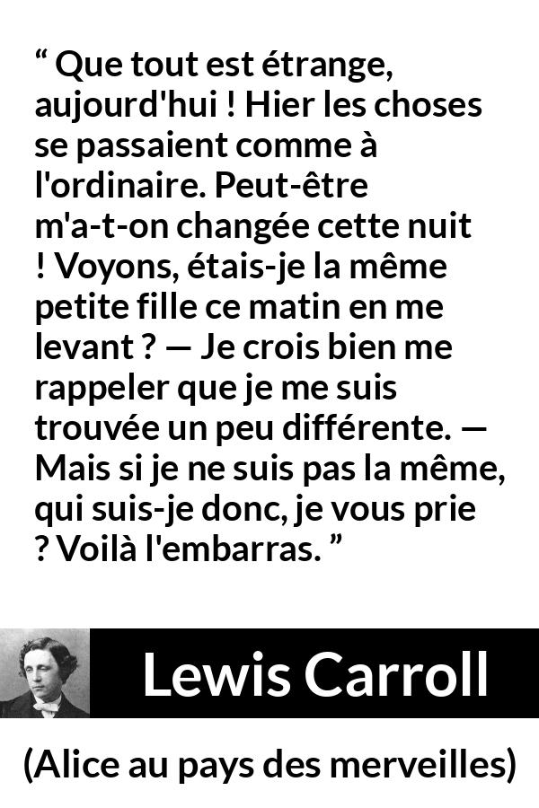 Citation de Lewis Carroll sur le changement tirée d'Alice au pays des merveilles - Que tout est étrange, aujourd'hui ! Hier les choses se passaient comme à l'ordinaire. Peut-être m'a-t-on changée cette nuit ! Voyons, étais-je la même petite fille ce matin en me levant ? — Je crois bien me rappeler que je me suis trouvée un peu différente. — Mais si je ne suis pas la même, qui suis-je donc, je vous prie ? Voilà l'embarras.