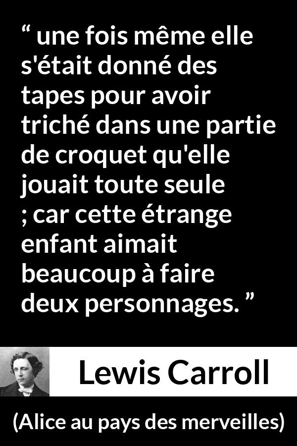 Citation de Lewis Carroll sur le jeu tirée d'Alice au pays des merveilles - une fois même elle s'était donné des tapes pour avoir triché dans une partie de croquet qu'elle jouait toute seule ; car cette étrange enfant aimait beaucoup à faire deux personnages.