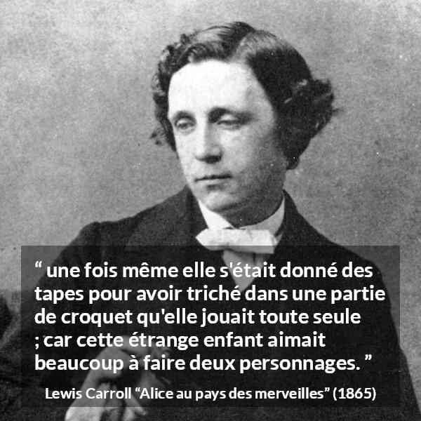 Citation de Lewis Carroll sur le jeu tirée d'Alice au pays des merveilles - une fois même elle s'était donné des tapes pour avoir triché dans une partie de croquet qu'elle jouait toute seule ; car cette étrange enfant aimait beaucoup à faire deux personnages.