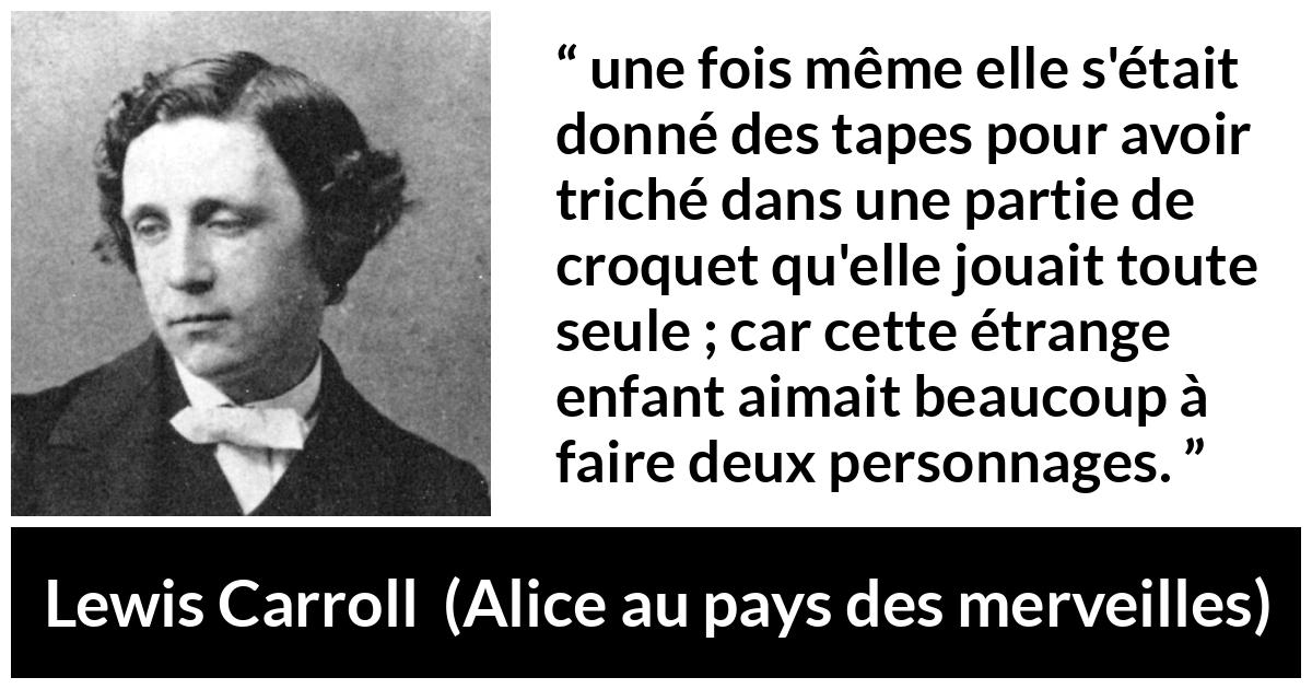Citation de Lewis Carroll sur le jeu tirée d'Alice au pays des merveilles - une fois même elle s'était donné des tapes pour avoir triché dans une partie de croquet qu'elle jouait toute seule ; car cette étrange enfant aimait beaucoup à faire deux personnages.