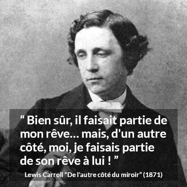 Citation de Lewis Carroll sur le rêve tirée de De l'autre côté du miroir - Bien sûr, il faisait partie de mon rêve… mais, d'un autre côté, moi, je faisais partie de son rêve à lui !