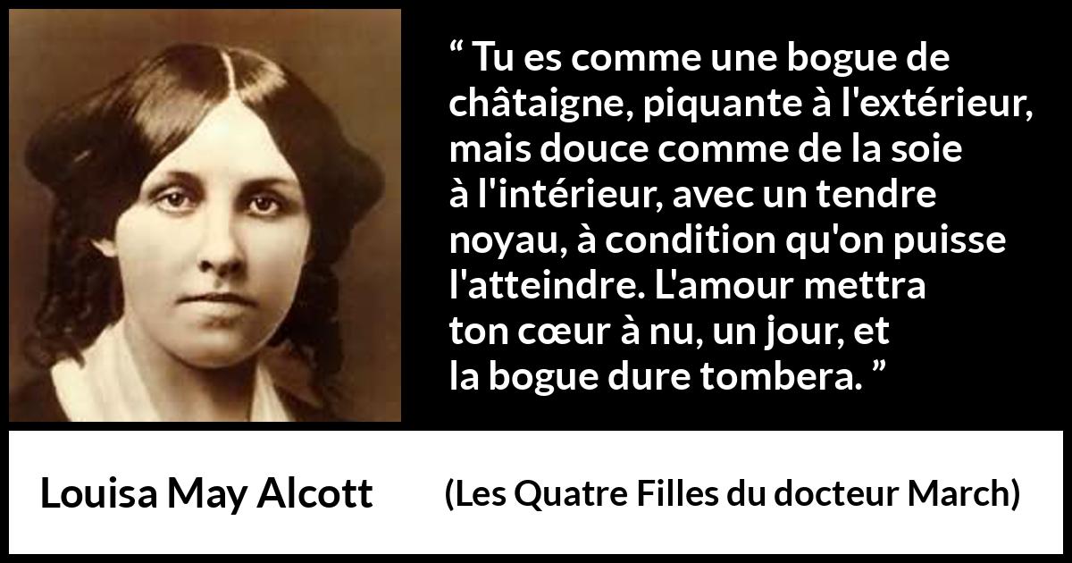 Citation de Louisa May Alcott sur l'amour tirée des Quatre Filles du docteur March - Tu es comme une bogue de châtaigne, piquante à l'extérieur, mais douce comme de la soie à l'intérieur, avec un tendre noyau, à condition qu'on puisse l'atteindre. L'amour mettra ton cœur à nu, un jour, et la bogue dure tombera.