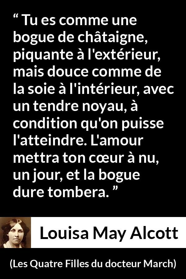 Citation de Louisa May Alcott sur l'amour tirée des Quatre Filles du docteur March - Tu es comme une bogue de châtaigne, piquante à l'extérieur, mais douce comme de la soie à l'intérieur, avec un tendre noyau, à condition qu'on puisse l'atteindre. L'amour mettra ton cœur à nu, un jour, et la bogue dure tombera.