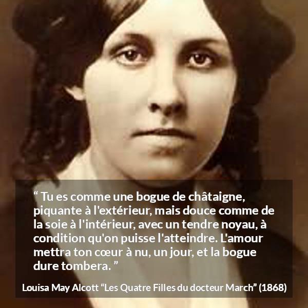 Citation de Louisa May Alcott sur l'amour tirée des Quatre Filles du docteur March - Tu es comme une bogue de châtaigne, piquante à l'extérieur, mais douce comme de la soie à l'intérieur, avec un tendre noyau, à condition qu'on puisse l'atteindre. L'amour mettra ton cœur à nu, un jour, et la bogue dure tombera.