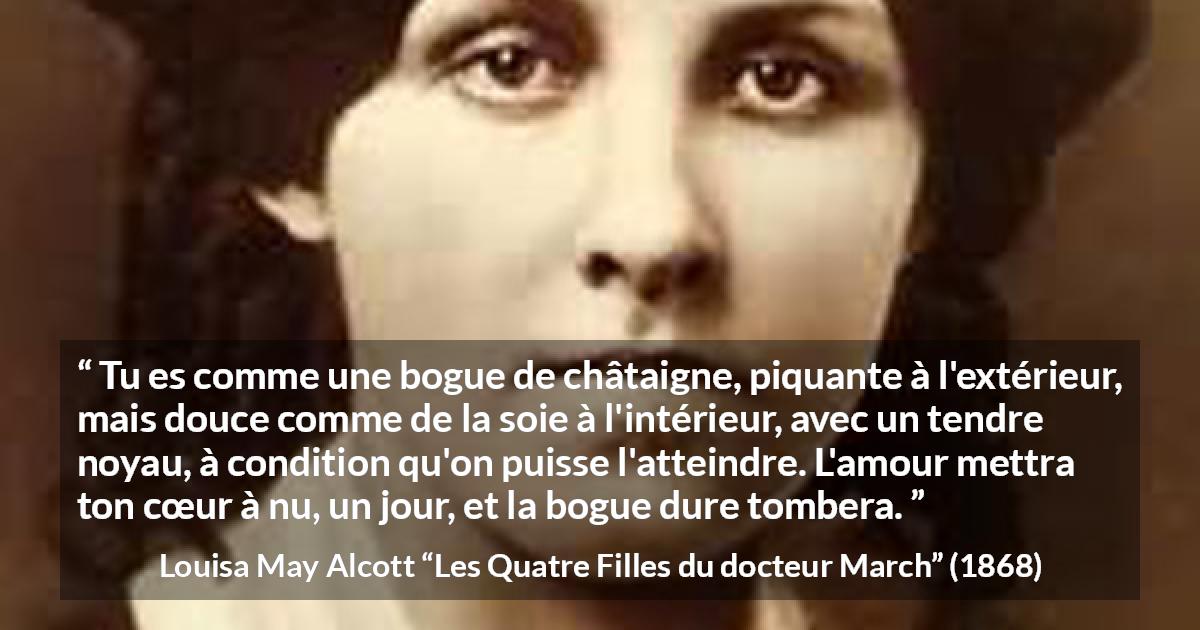 Citation de Louisa May Alcott sur l'amour tirée des Quatre Filles du docteur March - Tu es comme une bogue de châtaigne, piquante à l'extérieur, mais douce comme de la soie à l'intérieur, avec un tendre noyau, à condition qu'on puisse l'atteindre. L'amour mettra ton cœur à nu, un jour, et la bogue dure tombera.