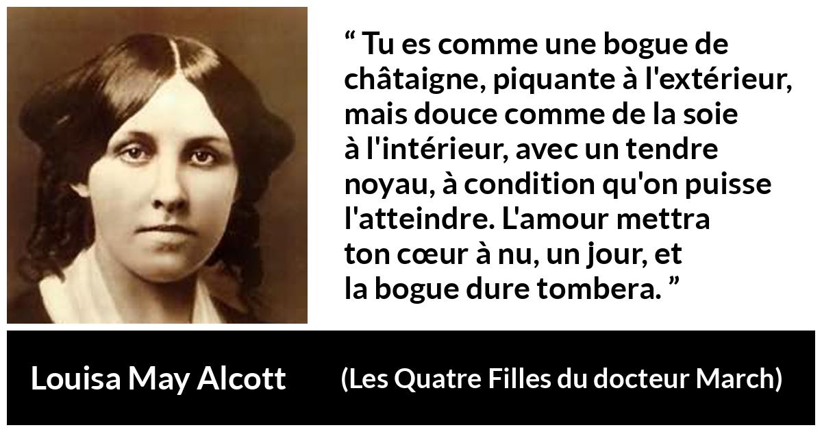Citation de Louisa May Alcott sur l'amour tirée des Quatre Filles du docteur March - Tu es comme une bogue de châtaigne, piquante à l'extérieur, mais douce comme de la soie à l'intérieur, avec un tendre noyau, à condition qu'on puisse l'atteindre. L'amour mettra ton cœur à nu, un jour, et la bogue dure tombera.