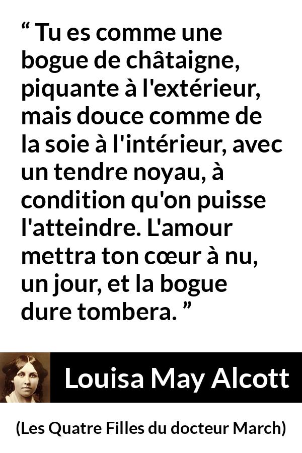 Citation de Louisa May Alcott sur l'amour tirée des Quatre Filles du docteur March - Tu es comme une bogue de châtaigne, piquante à l'extérieur, mais douce comme de la soie à l'intérieur, avec un tendre noyau, à condition qu'on puisse l'atteindre. L'amour mettra ton cœur à nu, un jour, et la bogue dure tombera.