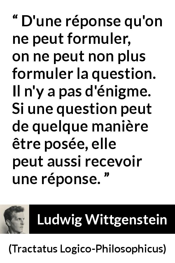 Citation de Ludwig Wittgenstein sur les questions tirée de Tractatus Logico-Philosophicus - D'une réponse qu'on ne peut formuler, on ne peut non plus formuler la question. Il n'y a pas d'énigme. Si une question peut de quelque manière être posée, elle peut aussi recevoir une réponse.