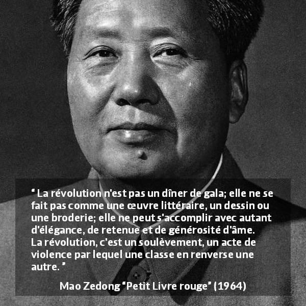 Citation de Mao Zedong sur la violence tirée de Petit Livre rouge - La révolution n'est pas un dîner de gala; elle ne se fait pas comme une œuvre littéraire, un dessin ou une broderie; elle ne peut s'accomplir avec autant d'élégance, de retenue et de générosité d'âme. La révolution, c'est un soulèvement, un acte de violence par lequel une classe en renverse une autre.