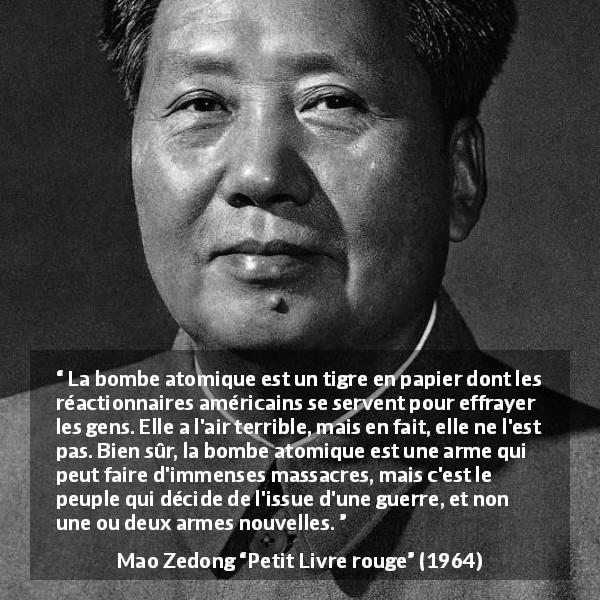 Citation de Mao Zedong sur le peuple tirée de Petit Livre rouge - La bombe atomique est un tigre en papier dont les réactionnaires américains se servent pour effrayer les gens. Elle a l'air terrible, mais en fait, elle ne l'est pas. Bien sûr, la bombe atomique est une arme qui peut faire d'immenses massacres, mais c'est le peuple qui décide de l'issue d'une guerre, et non une ou deux armes nouvelles.