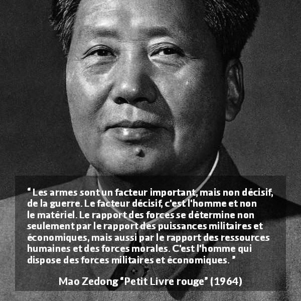 Citation de Mao Zedong sur le peuple tirée de Petit Livre rouge - Les armes sont un facteur important, mais non décisif, de la guerre. Le facteur décisif, c'est l'homme et non le matériel. Le rapport des forces se détermine non seulement par le rapport des puissances militaires et économiques, mais aussi par le rapport des ressources humaines et des forces morales. C'est l'homme qui dispose des forces militaires et économiques.