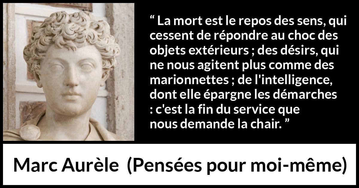 Citation de Marc Aurèle sur la mort tirée de Pensées pour moi-même - La mort est le repos des sens, qui cessent de répondre au choc des objets extérieurs ; des désirs, qui ne nous agitent plus comme des marionnettes ; de l'intelligence, dont elle épargne les démarches : c'est la fin du service que nous demande la chair.