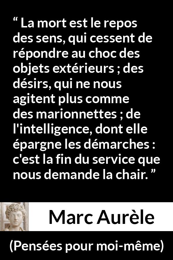Citation de Marc Aurèle sur la mort tirée de Pensées pour moi-même - La mort est le repos des sens, qui cessent de répondre au choc des objets extérieurs ; des désirs, qui ne nous agitent plus comme des marionnettes ; de l'intelligence, dont elle épargne les démarches : c'est la fin du service que nous demande la chair.