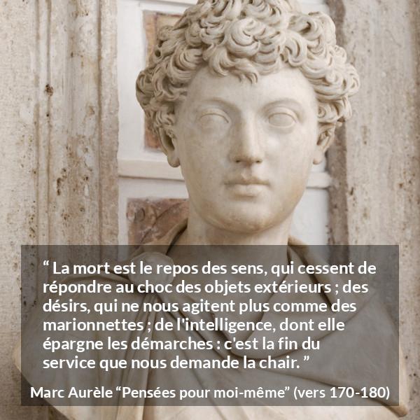 Citation de Marc Aurèle sur la mort tirée de Pensées pour moi-même - La mort est le repos des sens, qui cessent de répondre au choc des objets extérieurs ; des désirs, qui ne nous agitent plus comme des marionnettes ; de l'intelligence, dont elle épargne les démarches : c'est la fin du service que nous demande la chair.