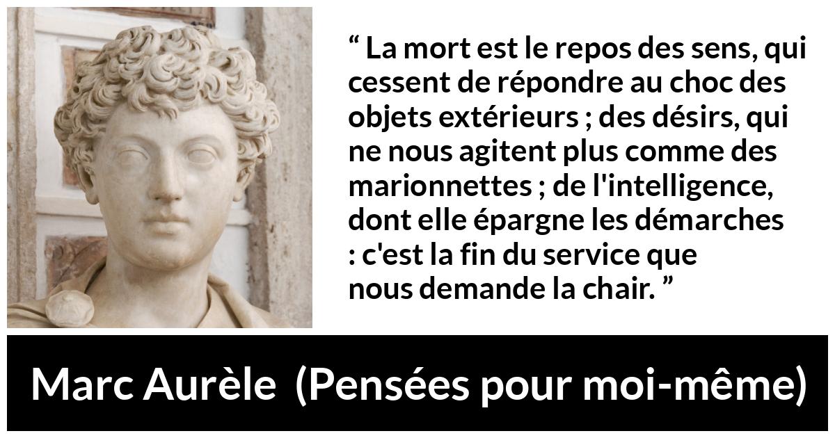 Citation de Marc Aurèle sur la mort tirée de Pensées pour moi-même - La mort est le repos des sens, qui cessent de répondre au choc des objets extérieurs ; des désirs, qui ne nous agitent plus comme des marionnettes ; de l'intelligence, dont elle épargne les démarches : c'est la fin du service que nous demande la chair.