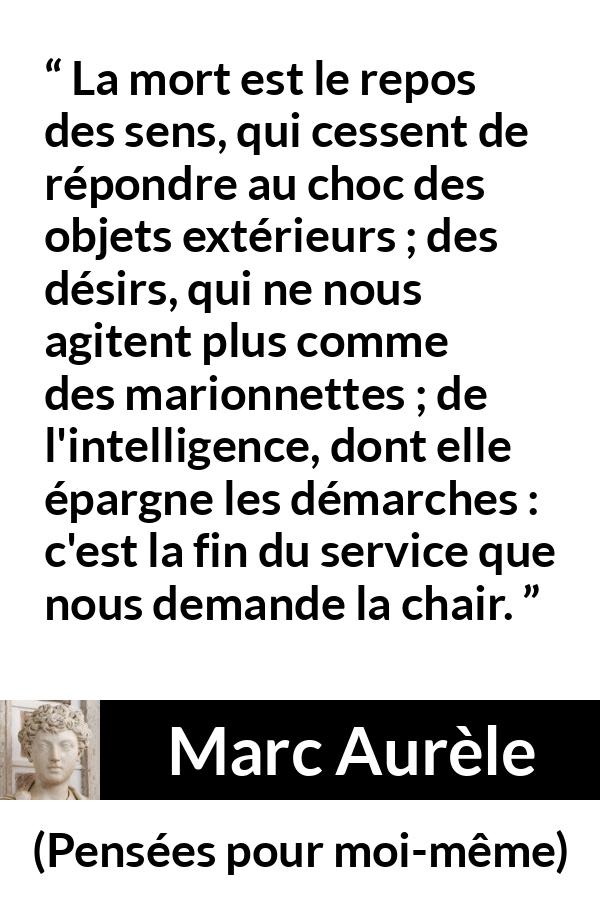 Citation de Marc Aurèle sur la mort tirée de Pensées pour moi-même - La mort est le repos des sens, qui cessent de répondre au choc des objets extérieurs ; des désirs, qui ne nous agitent plus comme des marionnettes ; de l'intelligence, dont elle épargne les démarches : c'est la fin du service que nous demande la chair.