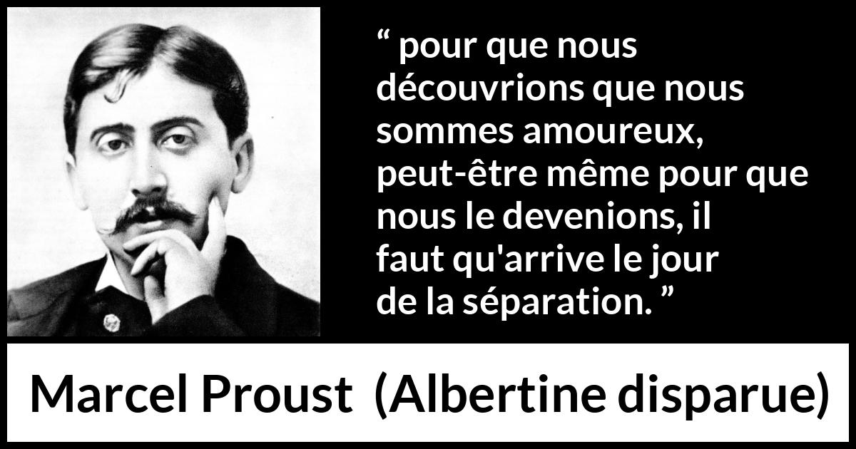 Citation de Marcel Proust sur l'amour tirée d'Albertine disparue - pour que nous découvrions que nous sommes amoureux, peut-être même pour que nous le devenions, il faut qu'arrive le jour de la séparation.