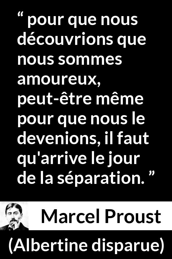 Citation de Marcel Proust sur l'amour tirée d'Albertine disparue - pour que nous découvrions que nous sommes amoureux, peut-être même pour que nous le devenions, il faut qu'arrive le jour de la séparation.