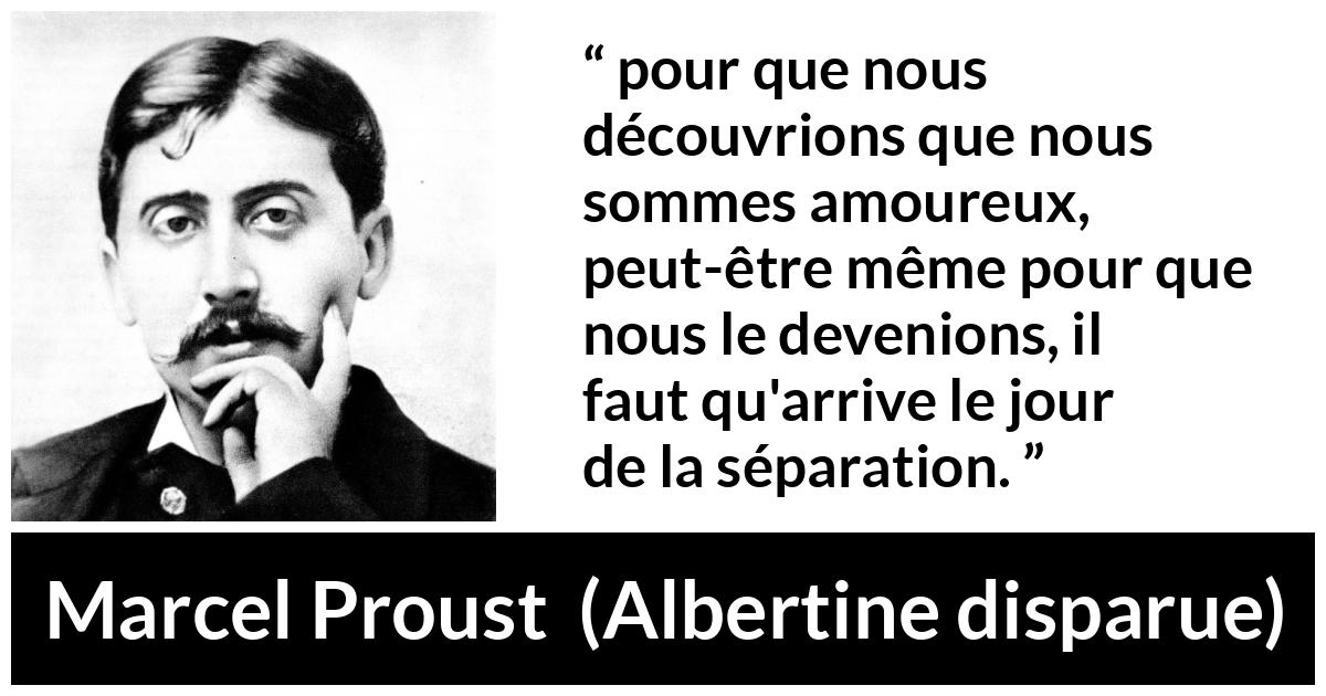 Citation de Marcel Proust sur l'amour tirée d'Albertine disparue - pour que nous découvrions que nous sommes amoureux, peut-être même pour que nous le devenions, il faut qu'arrive le jour de la séparation.