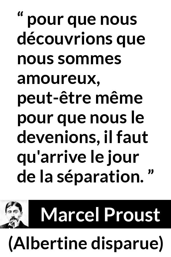 Citation de Marcel Proust sur l'amour tirée d'Albertine disparue - pour que nous découvrions que nous sommes amoureux, peut-être même pour que nous le devenions, il faut qu'arrive le jour de la séparation.