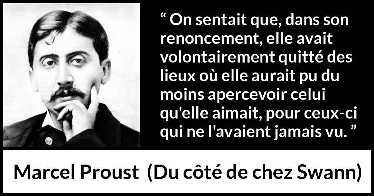 Citation de Marcel Proust sur l'amour tirée de Du côté de chez Swann - On sentait que, dans son renoncement, elle avait volontairement quitté des lieux où elle aurait pu du moins apercevoir celui qu'elle aimait, pour ceux-ci qui ne l'avaient jamais vu.