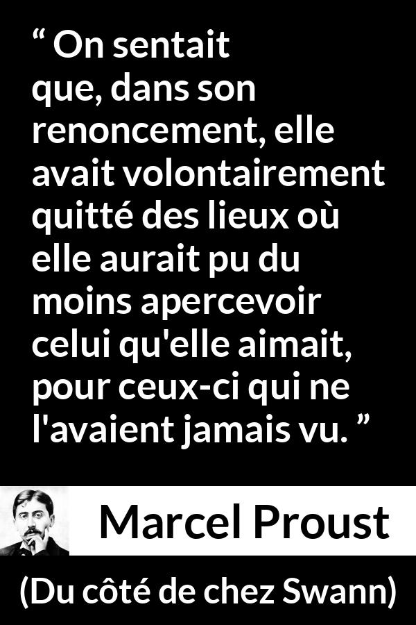 Citation de Marcel Proust sur l'amour tirée de Du côté de chez Swann - On sentait que, dans son renoncement, elle avait volontairement quitté des lieux où elle aurait pu du moins apercevoir celui qu'elle aimait, pour ceux-ci qui ne l'avaient jamais vu.