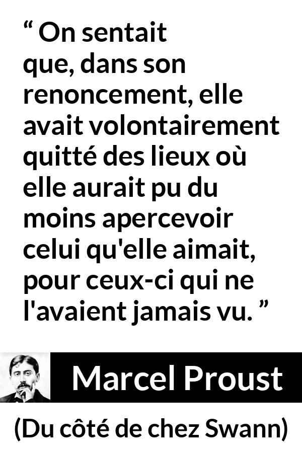Citation de Marcel Proust sur l'amour tirée de Du côté de chez Swann - On sentait que, dans son renoncement, elle avait volontairement quitté des lieux où elle aurait pu du moins apercevoir celui qu'elle aimait, pour ceux-ci qui ne l'avaient jamais vu.