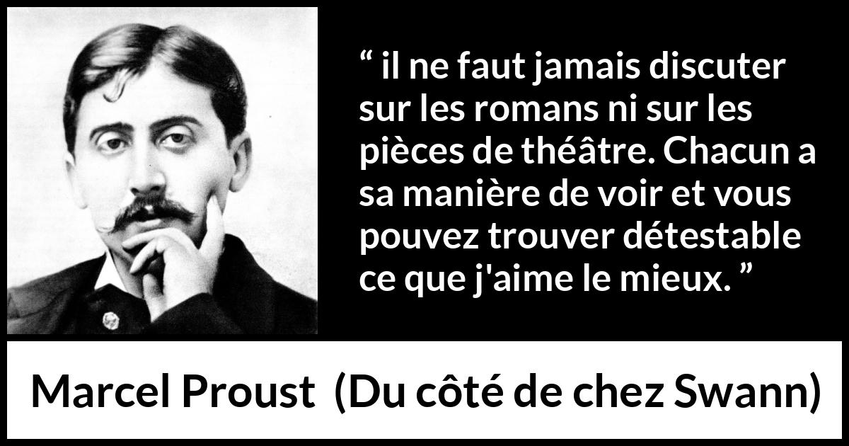 Citation de Marcel Proust sur l'art tirée de Du côté de chez Swann - il ne faut jamais discuter sur les romans ni sur les pièces de théâtre. Chacun a sa manière de voir et vous pouvez trouver détestable ce que j'aime le mieux.
