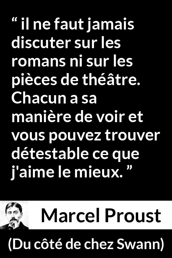 Citation de Marcel Proust sur l'art tirée de Du côté de chez Swann - il ne faut jamais discuter sur les romans ni sur les pièces de théâtre. Chacun a sa manière de voir et vous pouvez trouver détestable ce que j'aime le mieux.