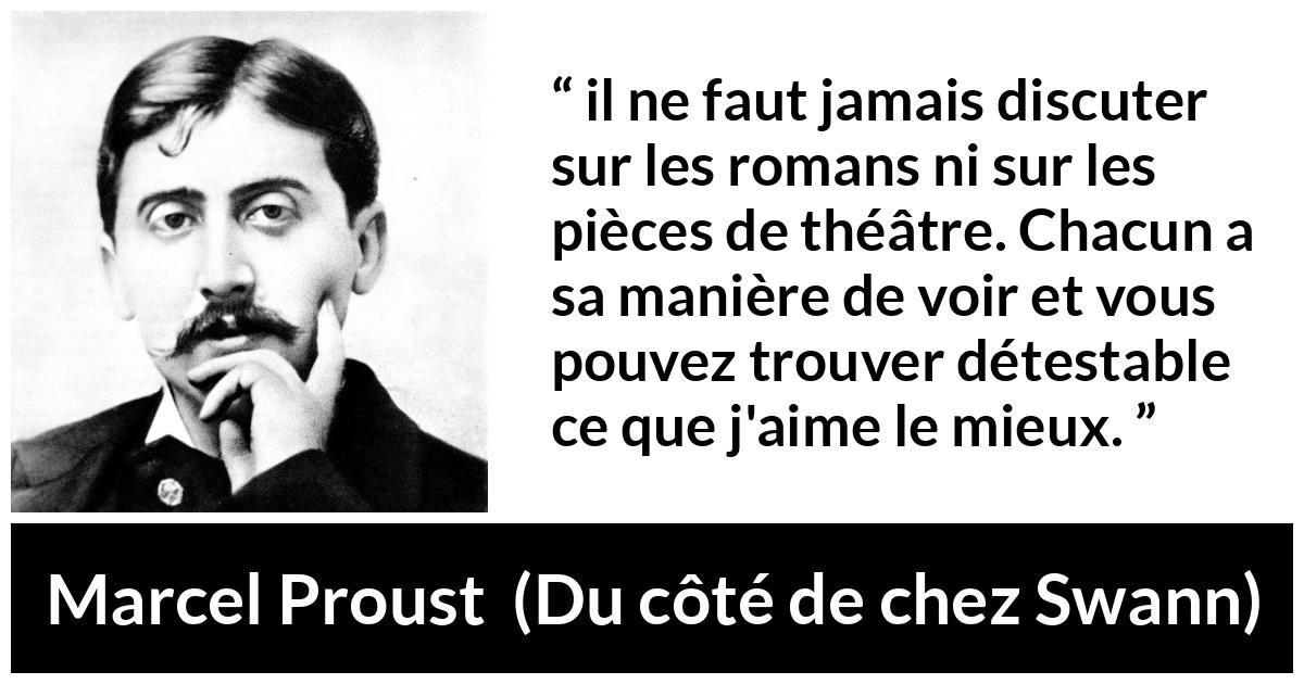 Citation de Marcel Proust sur l'art tirée de Du côté de chez Swann - il ne faut jamais discuter sur les romans ni sur les pièces de théâtre. Chacun a sa manière de voir et vous pouvez trouver détestable ce que j'aime le mieux.