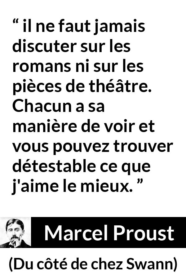 Citation de Marcel Proust sur l'art tirée de Du côté de chez Swann - il ne faut jamais discuter sur les romans ni sur les pièces de théâtre. Chacun a sa manière de voir et vous pouvez trouver détestable ce que j'aime le mieux.