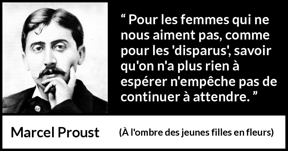 Citation de Marcel Proust sur l'espoir tirée de À l'ombre des jeunes filles en fleurs - Pour les femmes qui ne nous aiment pas, comme pour les 'disparus', savoir qu'on n'a plus rien à espérer n'empêche pas de continuer à attendre.