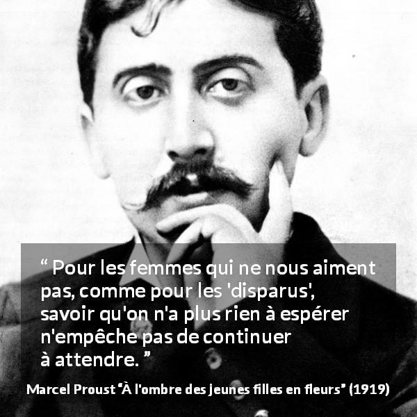 Citation de Marcel Proust sur l'espoir tirée de À l'ombre des jeunes filles en fleurs - Pour les femmes qui ne nous aiment pas, comme pour les 'disparus', savoir qu'on n'a plus rien à espérer n'empêche pas de continuer à attendre.