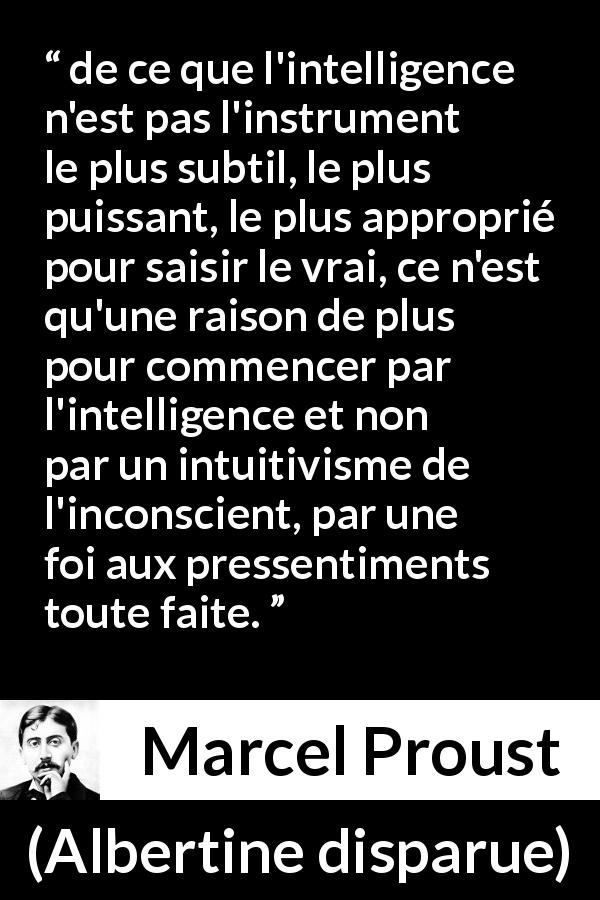 Citation de Marcel Proust sur l'intelligence tirée d'Albertine disparue - de ce que l'intelligence n'est pas l'instrument le plus subtil, le plus puissant, le plus approprié pour saisir le vrai, ce n'est qu'une raison de plus pour commencer par l'intelligence et non par un intuitivisme de l'inconscient, par une foi aux pressentiments toute faite.