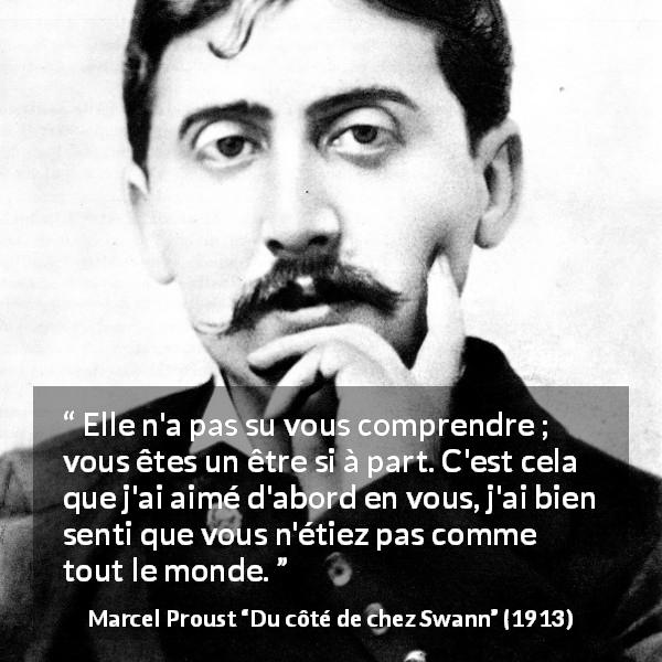 Citation de Marcel Proust sur la compréhension tirée de Du côté de chez Swann - Elle n'a pas su vous comprendre ; vous êtes un être si à part. C'est cela que j'ai aimé d'abord en vous, j'ai bien senti que vous n'étiez pas comme tout le monde.