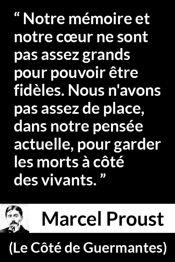 Citation de Marcel Proust sur la fidélité tirée du Côté de Guermantes - Notre mémoire et notre cœur ne sont pas assez grands pour pouvoir être fidèles. Nous n'avons pas assez de place, dans notre pensée actuelle, pour garder les morts à côté des vivants.