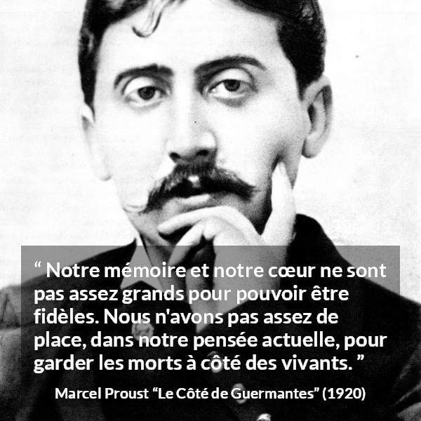 Citation de Marcel Proust sur la fidélité tirée du Côté de Guermantes - Notre mémoire et notre cœur ne sont pas assez grands pour pouvoir être fidèles. Nous n'avons pas assez de place, dans notre pensée actuelle, pour garder les morts à côté des vivants.