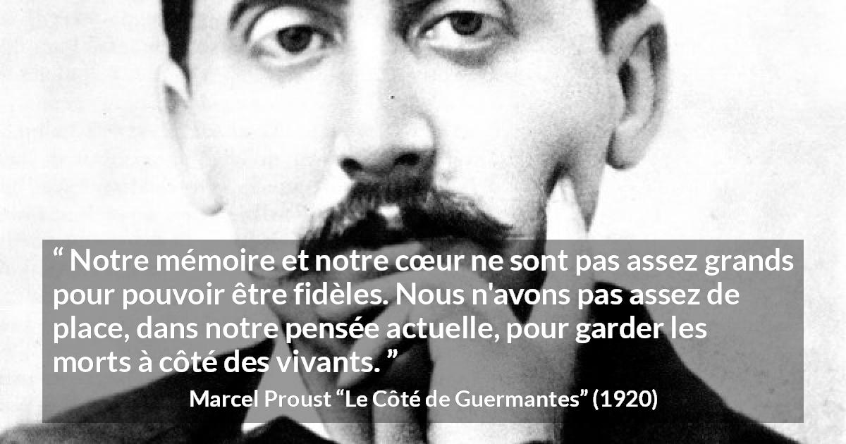 Citation de Marcel Proust sur la fidélité tirée du Côté de Guermantes - Notre mémoire et notre cœur ne sont pas assez grands pour pouvoir être fidèles. Nous n'avons pas assez de place, dans notre pensée actuelle, pour garder les morts à côté des vivants.