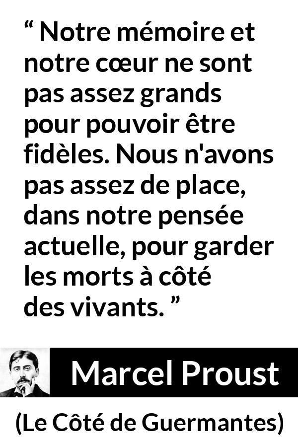 Citation de Marcel Proust sur la fidélité tirée du Côté de Guermantes - Notre mémoire et notre cœur ne sont pas assez grands pour pouvoir être fidèles. Nous n'avons pas assez de place, dans notre pensée actuelle, pour garder les morts à côté des vivants.