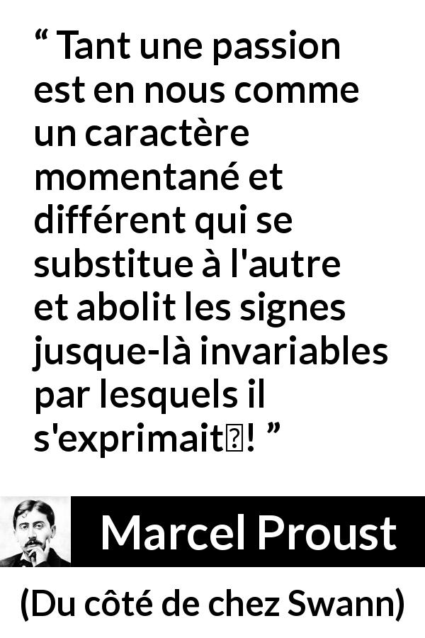 Citation de Marcel Proust sur la passion tirée de Du côté de chez Swann - Tant une passion est en nous comme un caractère momentané et différent qui se substitue à l'autre et abolit les signes jusque-là invariables par lesquels il s'exprimait !