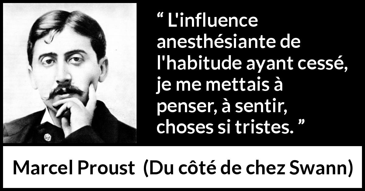 Citation de Marcel Proust sur la pensée tirée de Du côté de chez Swann - L'influence anesthésiante de l'habitude ayant cessé, je me mettais à penser, à sentir, choses si tristes.