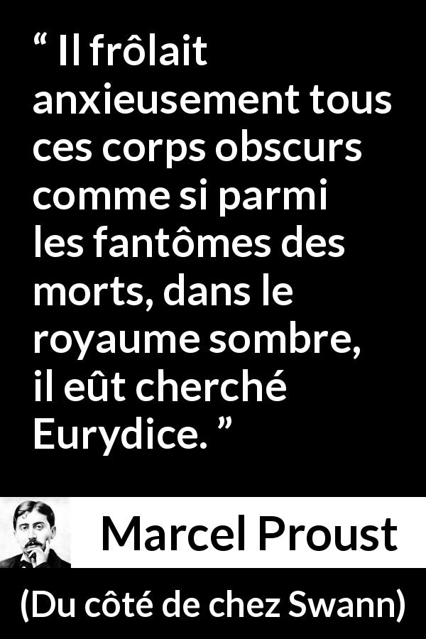 Citation de Marcel Proust sur la recherche tirée de Du côté de chez Swann - Il frôlait anxieusement tous ces corps obscurs comme si parmi les fantômes des morts, dans le royaume sombre, il eût cherché Eurydice.