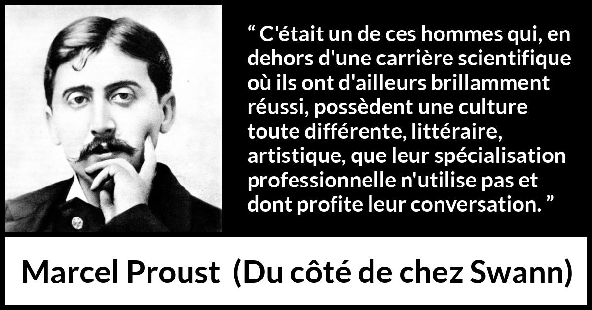 Citation de Marcel Proust sur la science tirée de Du côté de chez Swann - C'était un de ces hommes qui, en dehors d'une carrière scientifique où ils ont d'ailleurs brillamment réussi, possèdent une culture toute différente, littéraire, artistique, que leur spécialisation professionnelle n'utilise pas et dont profite leur conversation.