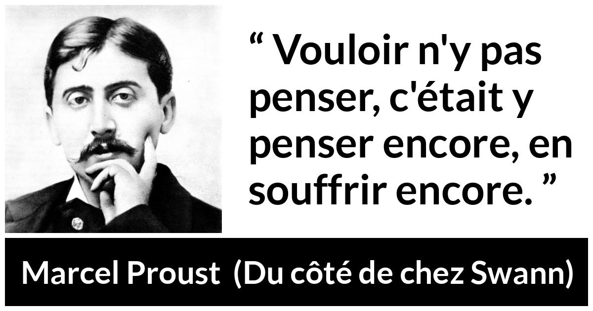 Citation de Marcel Proust sur la souffrance tirée de Du côté de chez Swann Citation de Marcel Proust sur la souffrance tirée de Du côté de chez Swann - Vouloir n'y pas penser, c'était y penser encore, en souffrir encore.