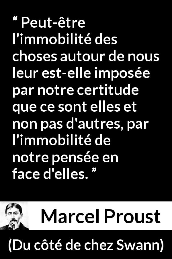 Citation de Marcel Proust sur le changement tirée de Du côté de chez Swann - Peut-être l'immobilité des choses autour de nous leur est-elle imposée par notre certitude que ce sont elles et non pas d'autres, par l'immobilité de notre pensée en face d'elles.