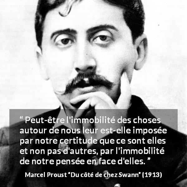Citation de Marcel Proust sur le changement tirée de Du côté de chez Swann - Peut-être l'immobilité des choses autour de nous leur est-elle imposée par notre certitude que ce sont elles et non pas d'autres, par l'immobilité de notre pensée en face d'elles.