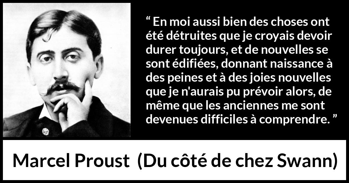 Citation de Marcel Proust sur le temps tirée de Du côté de chez Swann - En moi aussi bien des choses ont été détruites que je croyais devoir durer toujours, et de nouvelles se sont édifiées, donnant naissance à des peines et à des joies nouvelles que je n'aurais pu prévoir alors, de même que les anciennes me sont devenues difficiles à comprendre.